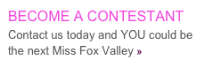 BECOME A CONTESTANT
Contact us today and YOU could be the next Miss Fox Valley »